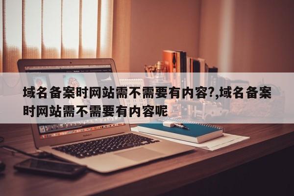 域名备案时网站需不需要有内容?,域名备案时网站需不需要有内容呢