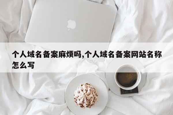 个人域名备案麻烦吗,个人域名备案网站名称怎么写