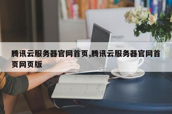 腾讯云服务器官网首页,腾讯云服务器官网首页网页版