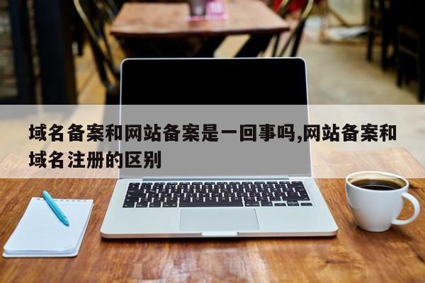 域名备案和网站备案是一回事吗,网站备案和域名注册的区别