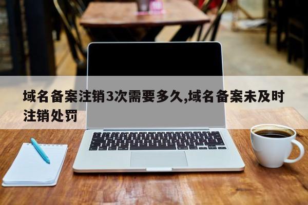 域名备案注销3次需要多久,域名备案未及时注销处罚