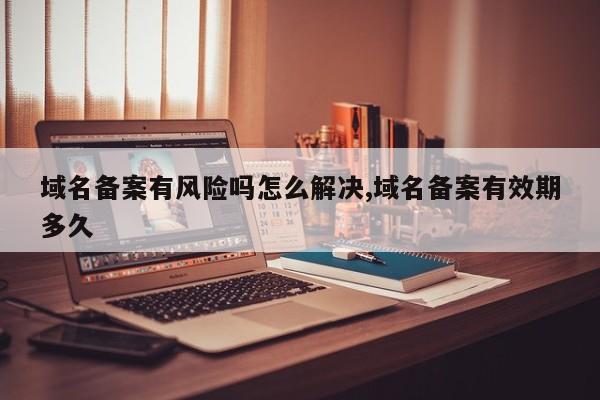 域名备案有风险吗怎么解决,域名备案有效期多久
