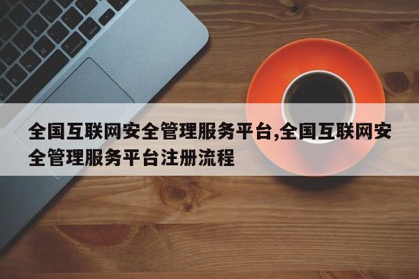 全国互联网安全管理服务平台,全国互联网安全管理服务平台注册流程