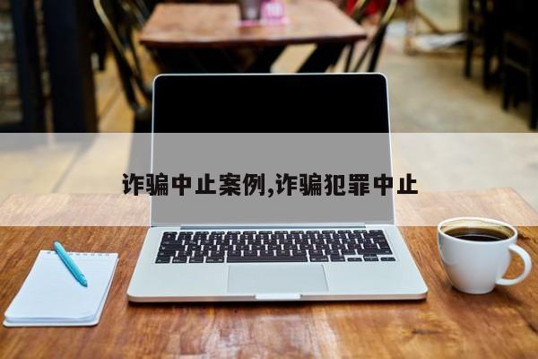诈骗中止案例,诈骗犯罪中止