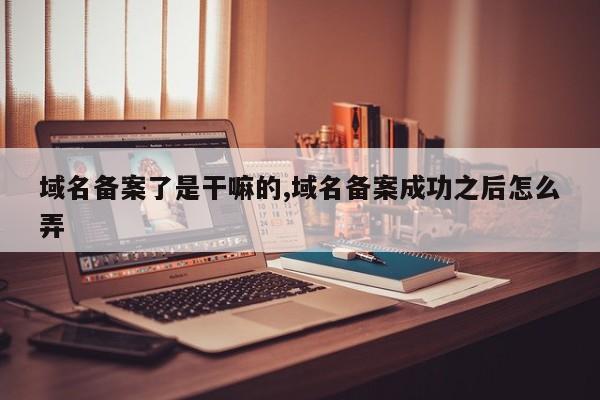 域名备案了是干嘛的,域名备案成功之后怎么弄