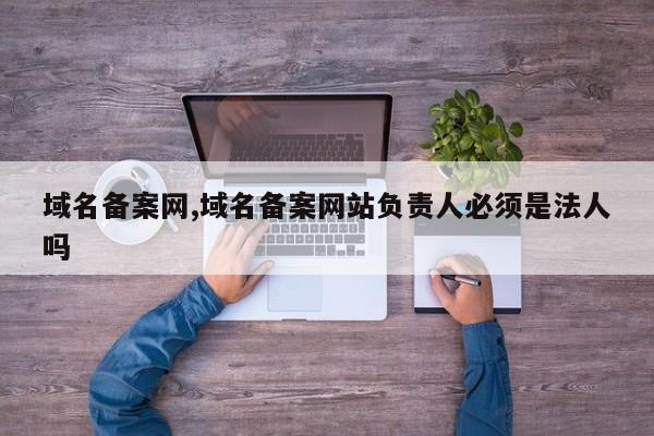 域名备案网,域名备案网站负责人必须是法人吗
